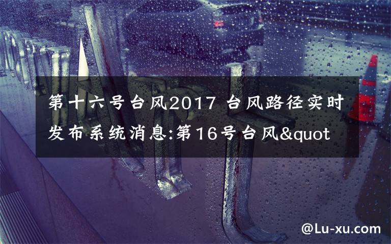 第十六号台风2017 台风路径实时发布系统消息:第16号台风"玛娃"登陆广东陆丰
