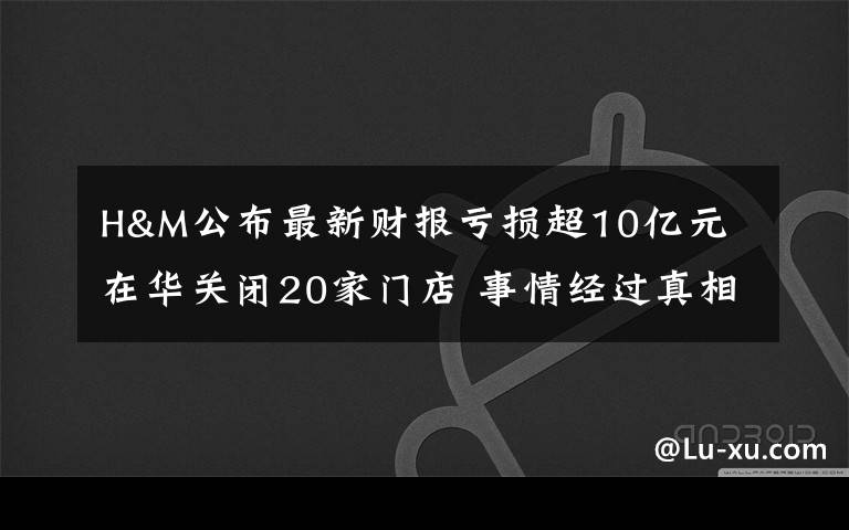 H&M公布最新财报亏损超10亿元 在华关闭20家门店 事情经过真相揭秘！