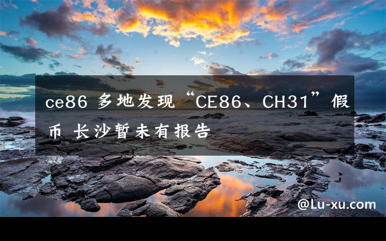 ce86 多地发现“CE86、CH31”假币 长沙暂未有报告