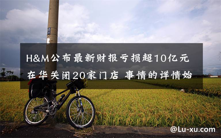 H&M公布最新财报亏损超10亿元 在华关闭20家门店 事情的详情始末是怎么样了！