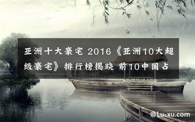 亚洲十大豪宅 2016《亚洲10大超级豪宅》排行榜揭晓 前10中国占据6席