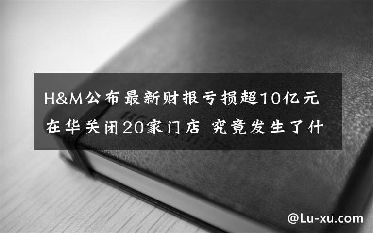 H&M公布最新财报亏损超10亿元 在华关闭20家门店 究竟发生了什么?