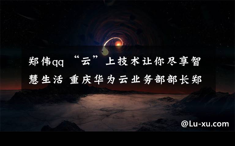 郑伟qq “云”上技术让你尽享智慧生活 重庆华为云业务部部长郑伟做客华龙会客厅