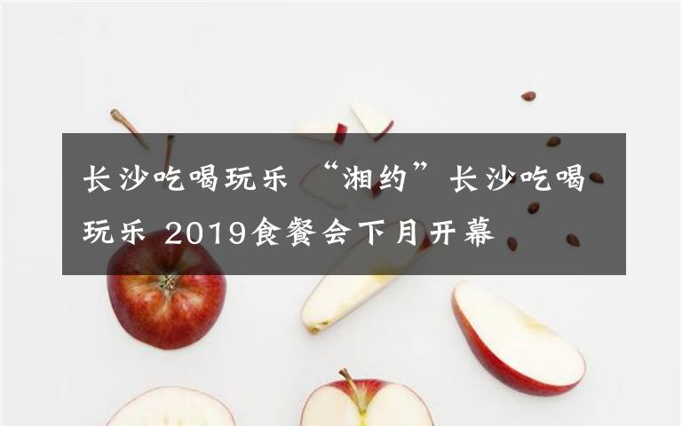 长沙吃喝玩乐 “湘约”长沙吃喝玩乐 2019食餐会下月开幕