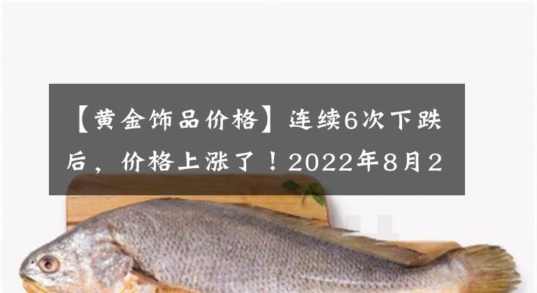 【黄金饰品价格】连续6次下跌后，价格上涨了！2022年8月24日各金店金价是多少钱一克？