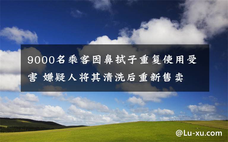 9000名乘客因鼻拭子重复使用受害 嫌疑人将其清洗后重新售卖 具体是什么情况？