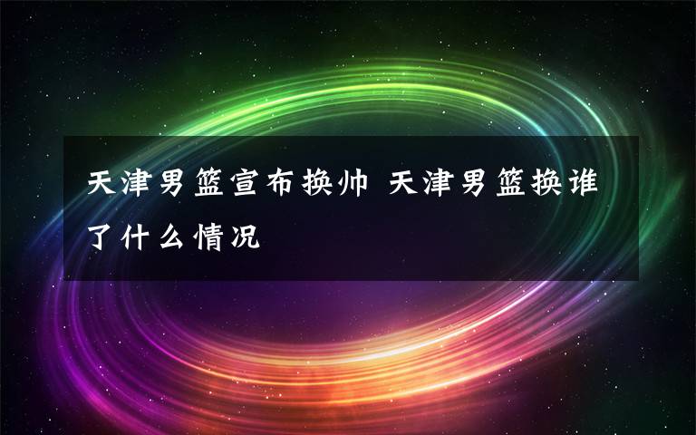 天津男篮宣布换帅 天津男篮换谁了什么情况