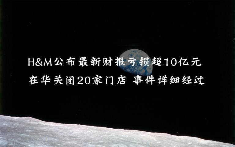 H&M公布最新财报亏损超10亿元 在华关闭20家门店 事件详细经过！