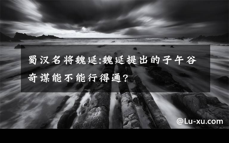 蜀汉名将魏延:魏延提出的子午谷奇谋能不能行得通?