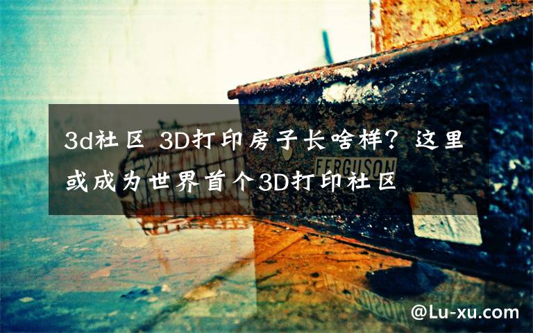 3d社区 3D打印房子长啥样？这里或成为世界首个3D打印社区