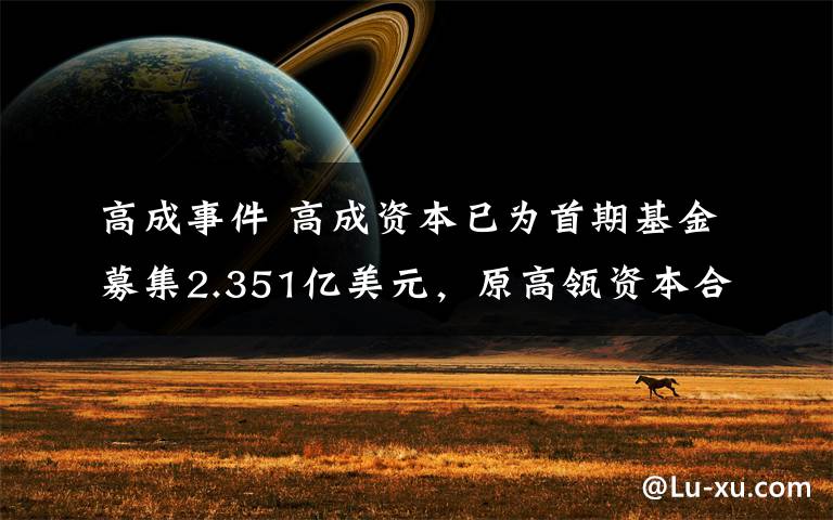 高成事件 高成资本已为首期基金募集2.351亿美元，原高瓴资本合伙人洪婧创办