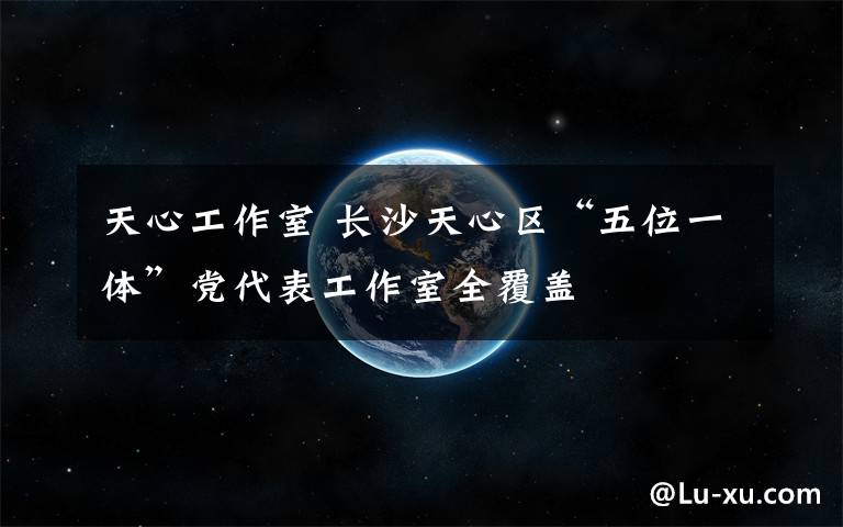 天心工作室 长沙天心区“五位一体”党代表工作室全覆盖