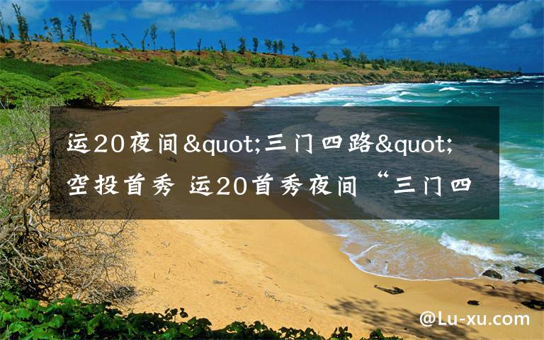 运20夜间"三门四路"空投首秀 运20首秀夜间“三门四路”空投 突击力再提升