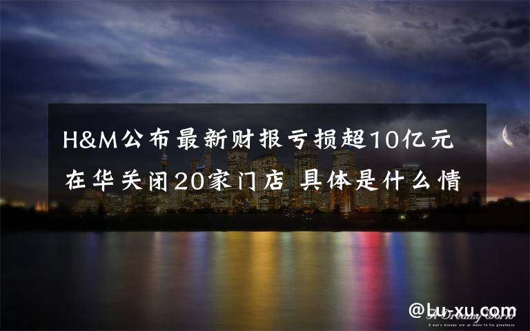 H&M公布最新财报亏损超10亿元 在华关闭20家门店 具体是什么情况？