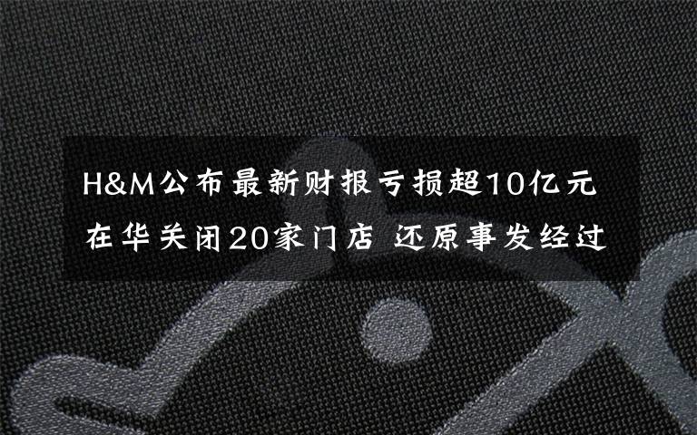 H&M公布最新财报亏损超10亿元 在华关闭20家门店 还原事发经过及背后原因！