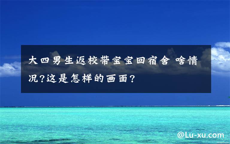 大四男生返校带宝宝回宿舍 啥情况?这是怎样的画面?