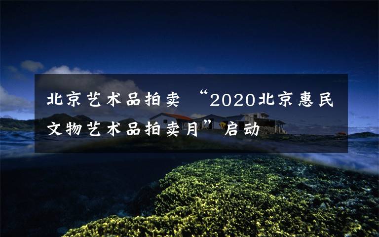 北京艺术品拍卖 “2020北京惠民文物艺术品拍卖月”启动