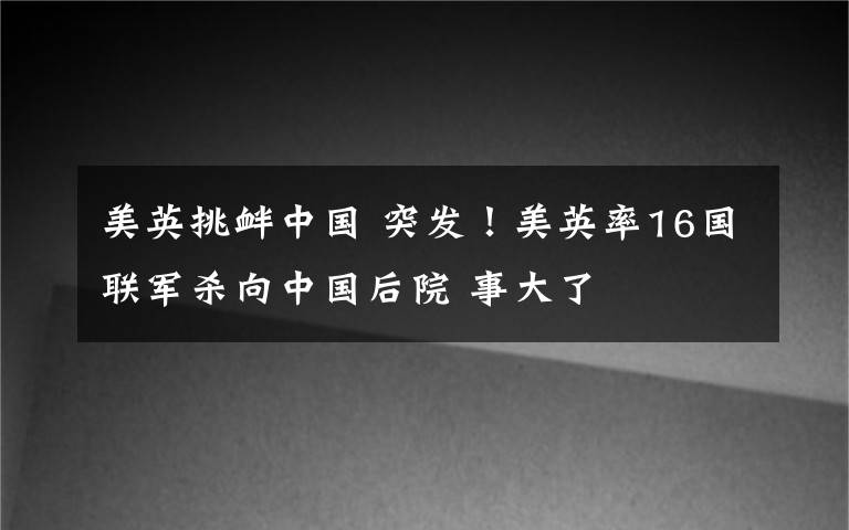 美英挑衅中国 突发！美英率16国联军杀向中国后院 事大了