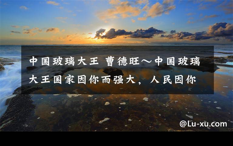 中国玻璃大王 曹德旺～中国玻璃大王国家因你而强大，人民因你而富足，社会因你而进步。