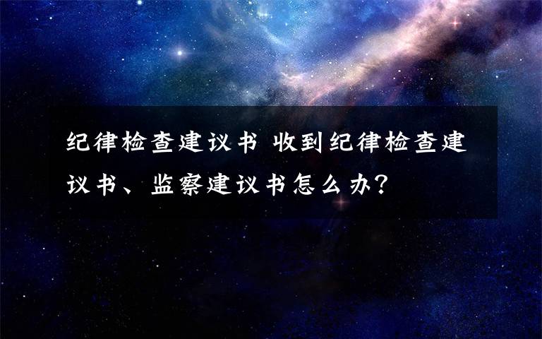 纪律检查建议书 收到纪律检查建议书、监察建议书怎么办？