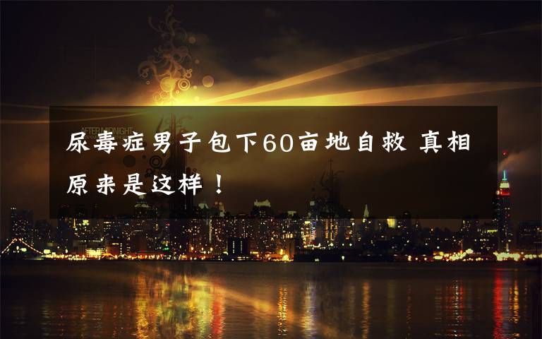 尿毒症男子包下60亩地自救 真相原来是这样！