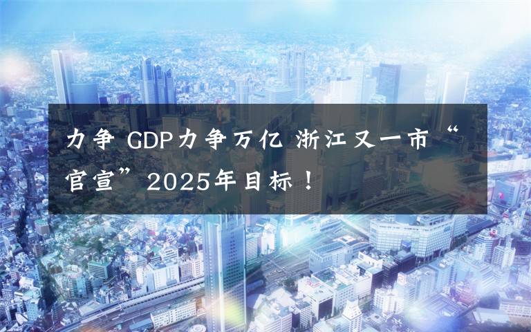 力争 GDP力争万亿 浙江又一市“官宣”2025年目标！