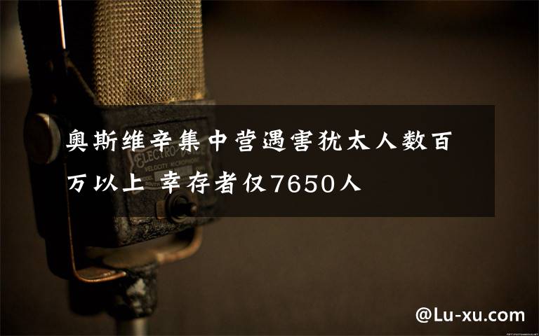 奥斯维辛集中营遇害犹太人数百万以上 幸存者仅7650人