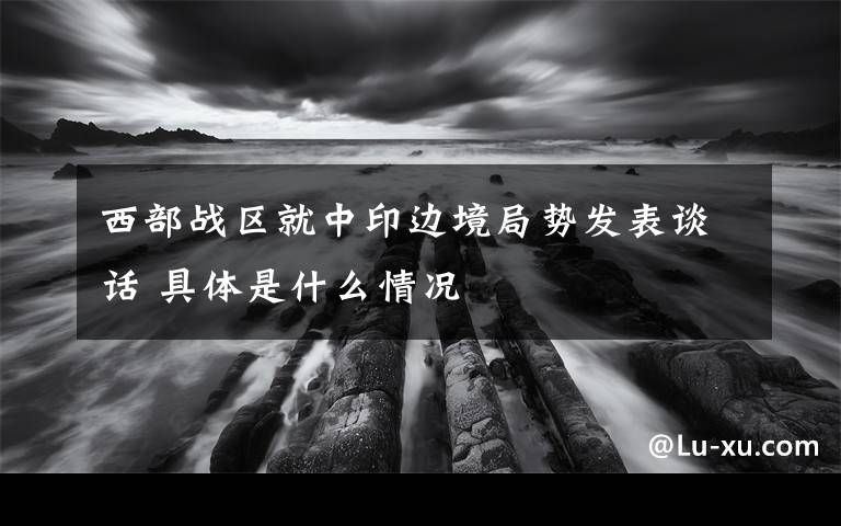 西部战区就中印边境局势发表谈话 具体是什么情况