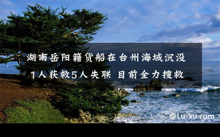 湖南岳阳籍货船在台州海域沉没 1人获救5人失联 目前全力搜救中 具体是啥情况?