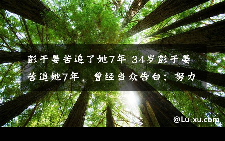 彭于晏苦追了她7年 34岁彭于晏苦追她7年，曾经当众告白：努力只为能配得上你！