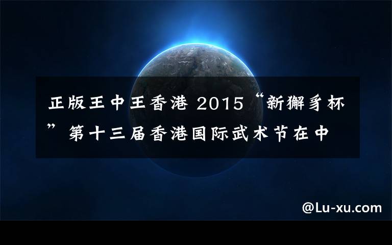 正版王中王香港 2015“新獬豸杯”第十三届香港国际武术节在中国香港举行