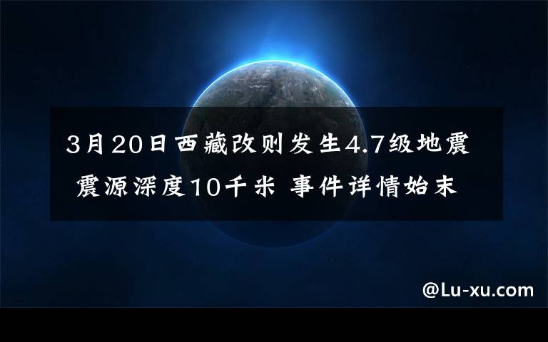 3月20日西藏改则发生4.7级地震 震源深度10千米 事件详情始末介绍！