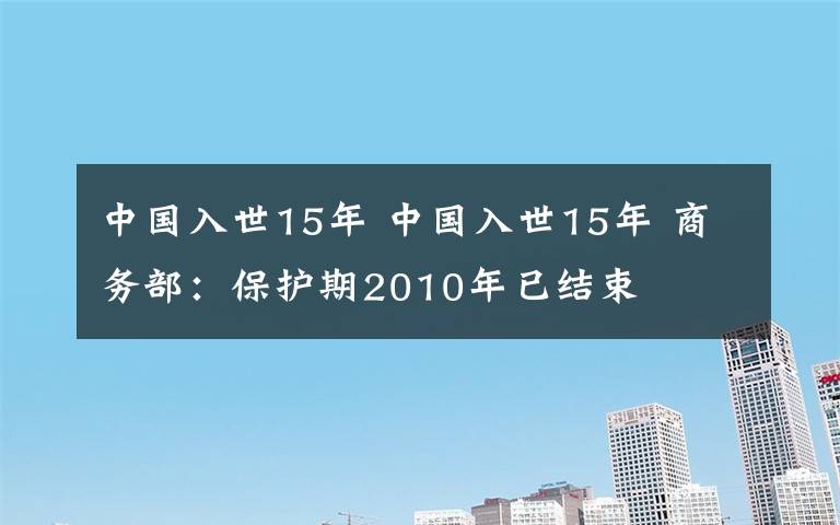 中国入世15年 中国入世15年 商务部：保护期2010年已结束