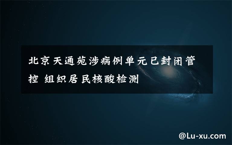北京天通苑涉病例单元已封闭管控 组织居民核酸检测