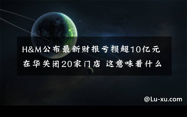 H&M公布最新财报亏损超10亿元 在华关闭20家门店 这意味着什么?