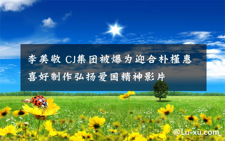 李美敬 CJ集团被爆为迎合朴槿惠喜好制作弘扬爱国精神影片