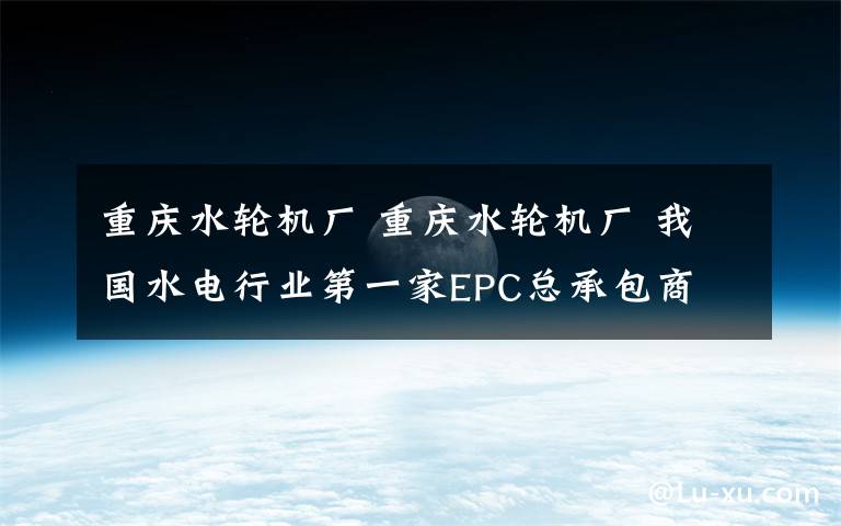 重庆水轮机厂 重庆水轮机厂 我国水电行业第一家EPC总承包商
