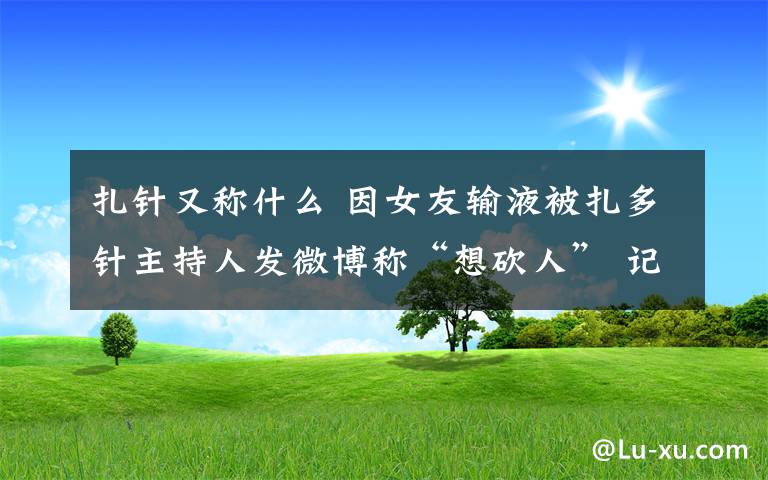 扎针又称什么 因女友输液被扎多针主持人发微博称“想砍人” 记者探访南京多家医院护士感慨扎针需要理解