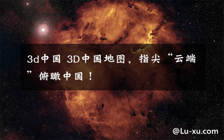 3d中国 3D中国地图，指尖“云端”俯瞰中国！