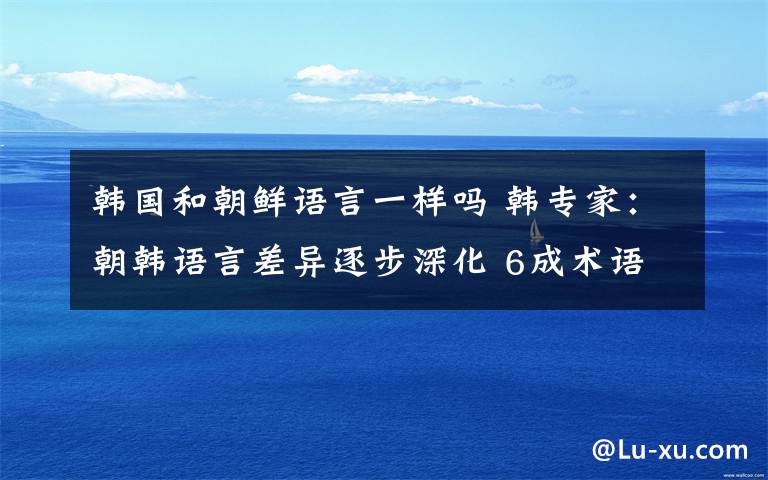 韩国和朝鲜语言一样吗 韩专家：朝韩语言差异逐步深化 6成术语不相同