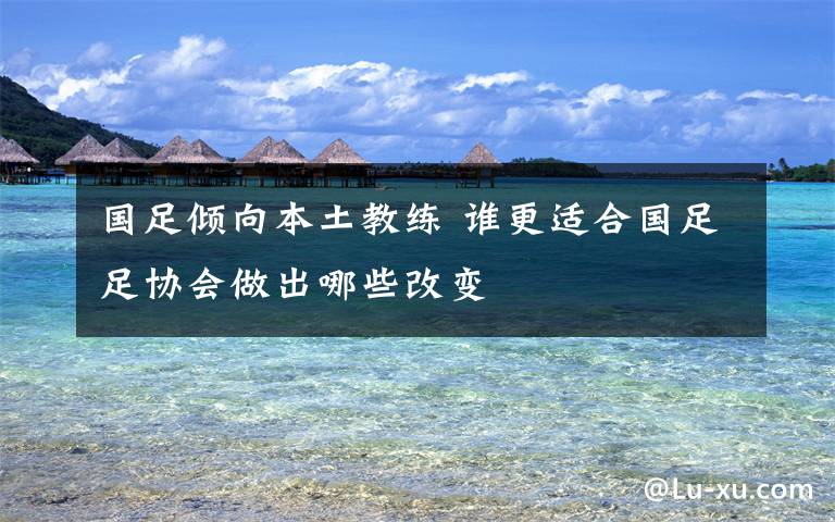 国足倾向本土教练 谁更适合国足足协会做出哪些改变