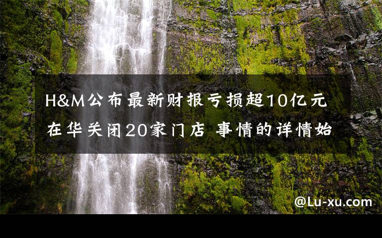 H&M公布最新财报亏损超10亿元 在华关闭20家门店 事情的详情始末是怎么样了！