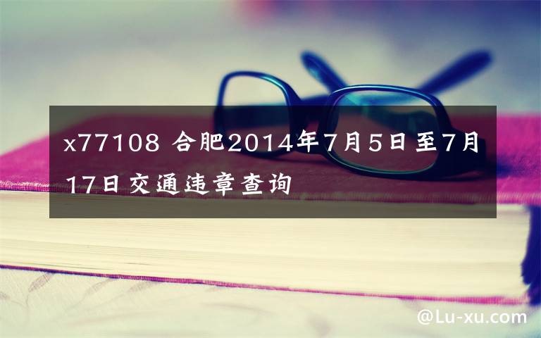 x77108 合肥2014年7月5日至7月17日交通违章查询