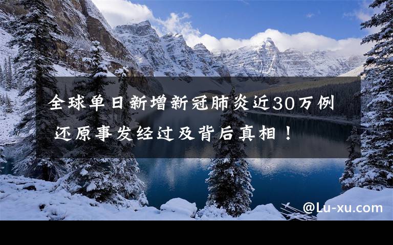 全球单日新增新冠肺炎近30万例 还原事发经过及背后真相！