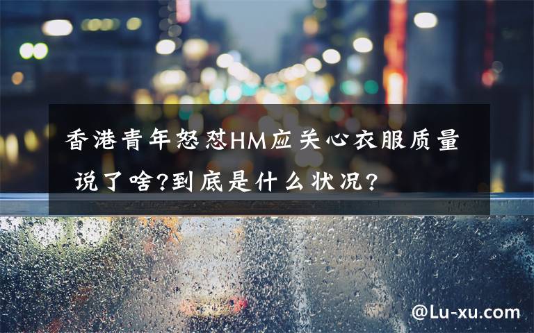 香港青年怒怼HM应关心衣服质量 说了啥?到底是什么状况?