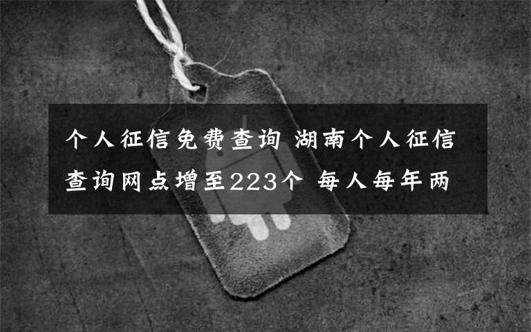 个人征信免费查询 湖南个人征信查询网点增至223个 每人每年两次免费查询机会