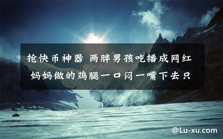 抢快币神器 两胖男孩吃播成网红 妈妈做的鸡腿一口闷一嘴下去只剩骨头