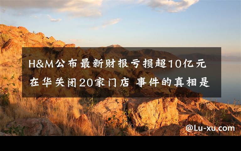 H&M公布最新财报亏损超10亿元 在华关闭20家门店 事件的真相是什么？