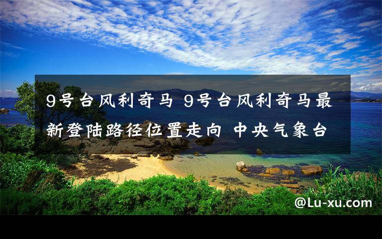 9号台风利奇马 9号台风利奇马最新登陆路径位置走向 中央气象台发布台风橙色预警