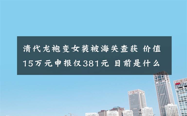 清代龙袍变女装被海关查获 价值15万元申报仅381元 目前是什么情况？